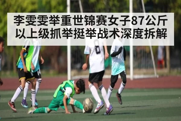 李雯雯举重世锦赛女子87公斤以上级抓举挺举战术深度拆解
